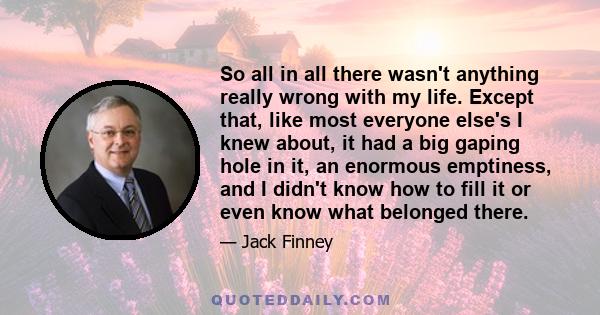 So all in all there wasn't anything really wrong with my life. Except that, like most everyone else's I knew about, it had a big gaping hole in it, an enormous emptiness, and I didn't know how to fill it or even know