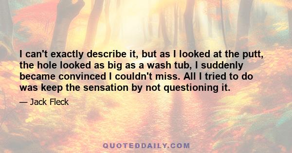 I can't exactly describe it, but as I looked at the putt, the hole looked as big as a wash tub, I suddenly became convinced I couldn't miss. All I tried to do was keep the sensation by not questioning it.