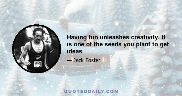 Having fun unleashes creativity. It is one of the seeds you plant to get ideas