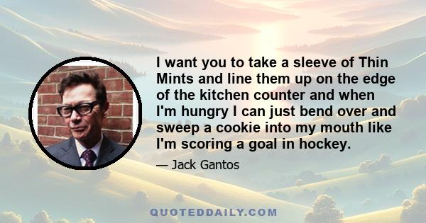 I want you to take a sleeve of Thin Mints and line them up on the edge of the kitchen counter and when I'm hungry I can just bend over and sweep a cookie into my mouth like I'm scoring a goal in hockey.