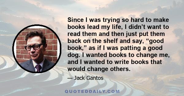 Since I was trying so hard to make books lead my life, I didn’t want to read them and then just put them back on the shelf and say, “good book,” as if I was patting a good dog. I wanted books to change me, and I wanted