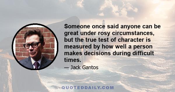 Someone once said anyone can be great under rosy circumstances, but the true test of character is measured by how well a person makes decisions during difficult times.