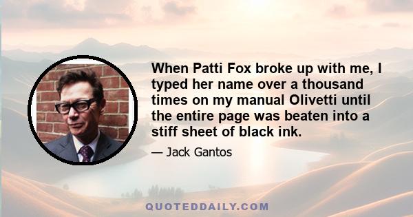 When Patti Fox broke up with me, I typed her name over a thousand times on my manual Olivetti until the entire page was beaten into a stiff sheet of black ink.