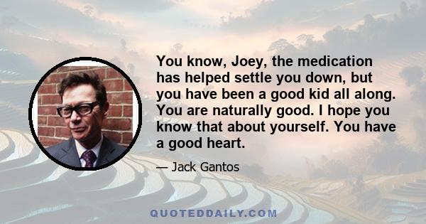 You know, Joey, the medication has helped settle you down, but you have been a good kid all along. You are naturally good. I hope you know that about yourself. You have a good heart.