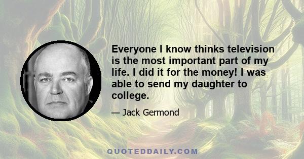 Everyone I know thinks television is the most important part of my life. I did it for the money! I was able to send my daughter to college.