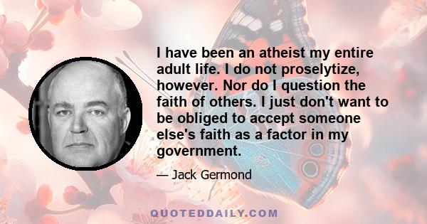 I have been an atheist my entire adult life. I do not proselytize, however. Nor do I question the faith of others. I just don't want to be obliged to accept someone else's faith as a factor in my government.