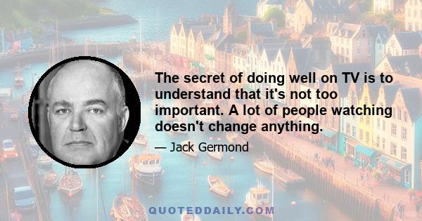 The secret of doing well on TV is to understand that it's not too important. A lot of people watching doesn't change anything.