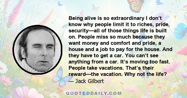 Being alive is so extraordinary I don’t know why people limit it to riches, pride, security—all of those things life is built on. People miss so much because they want money and comfort and pride, a house and a job to