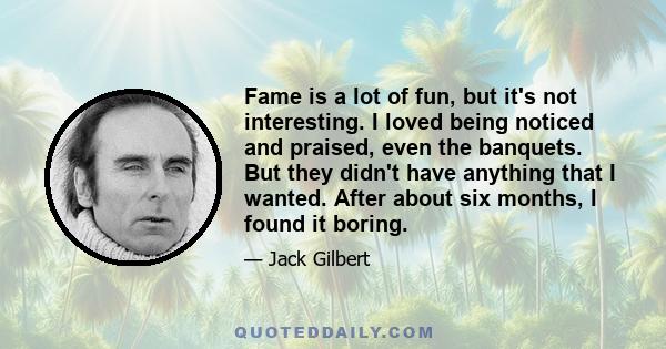 Fame is a lot of fun, but it's not interesting. I loved being noticed and praised, even the banquets. But they didn't have anything that I wanted. After about six months, I found it boring.