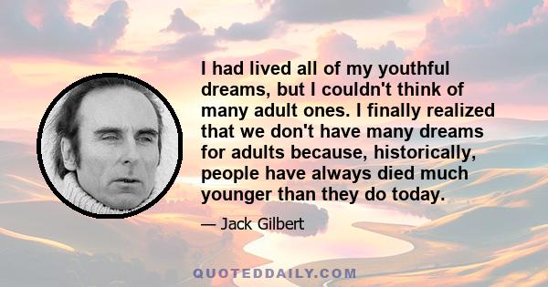 I had lived all of my youthful dreams, but I couldn't think of many adult ones. I finally realized that we don't have many dreams for adults because, historically, people have always died much younger than they do today.