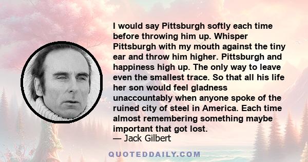 I would say Pittsburgh softly each time before throwing him up. Whisper Pittsburgh with my mouth against the tiny ear and throw him higher. Pittsburgh and happiness high up. The only way to leave even the smallest