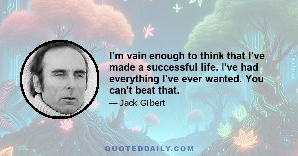 I'm vain enough to think that I've made a successful life. I've had everything I've ever wanted. You can't beat that.