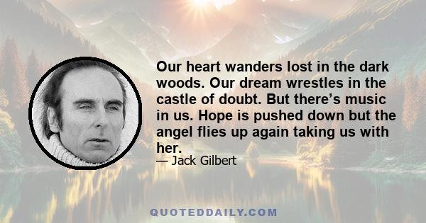 Our heart wanders lost in the dark woods. Our dream wrestles in the castle of doubt. But there’s music in us. Hope is pushed down but the angel flies up again taking us with her.