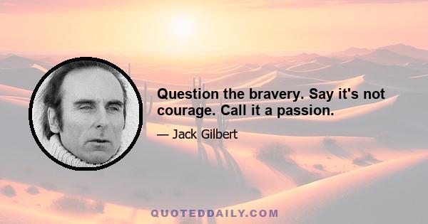 Question the bravery. Say it's not courage. Call it a passion.