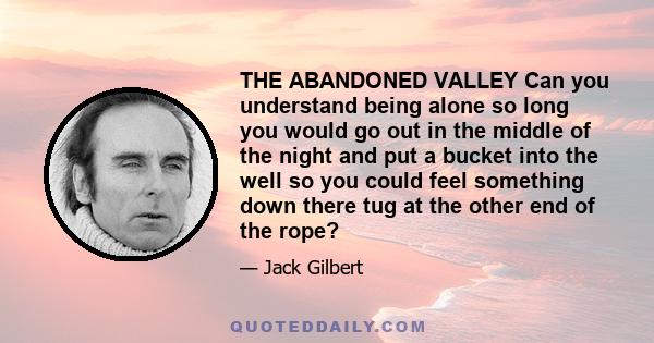 THE ABANDONED VALLEY Can you understand being alone so long you would go out in the middle of the night and put a bucket into the well so you could feel something down there tug at the other end of the rope?