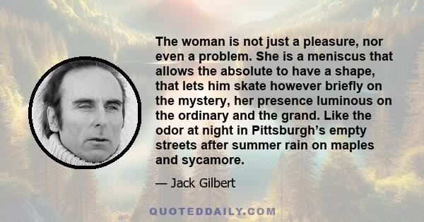 The woman is not just a pleasure, nor even a problem. She is a meniscus that allows the absolute to have a shape, that lets him skate however briefly on the mystery, her presence luminous on the ordinary and the grand.