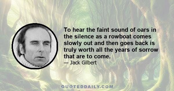 To hear the faint sound of oars in the silence as a rowboat comes slowly out and then goes back is truly worth all the years of sorrow that are to come.