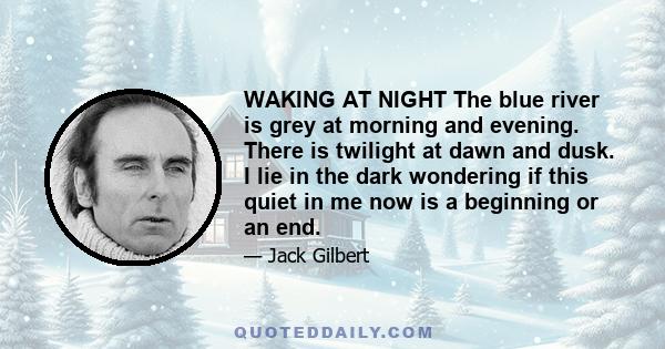 WAKING AT NIGHT The blue river is grey at morning and evening. There is twilight at dawn and dusk. I lie in the dark wondering if this quiet in me now is a beginning or an end.