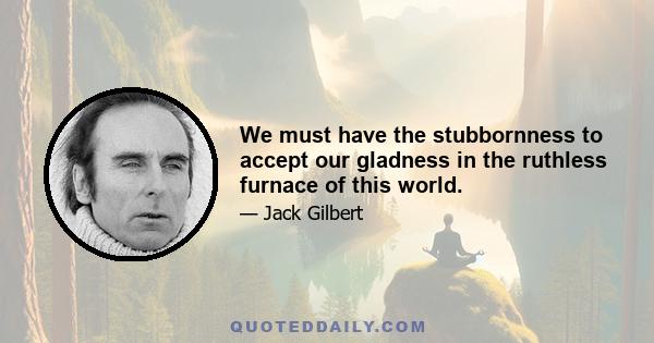 We must have the stubbornness to accept our gladness in the ruthless furnace of this world.