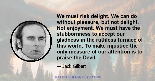 We must risk delight. We can do without pleasure, but not delight. Not enjoyment. We must have the stubbornness to accept our gladness in the ruthless furnace of this world. To make injustice the only measure of our