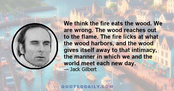 We think the fire eats the wood. We are wrong. The wood reaches out to the flame. The fire licks at what the wood harbors, and the wood gives itself away to that intimacy, the manner in which we and the world meet each