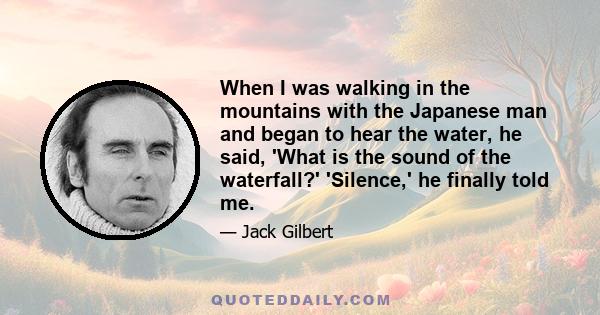 When I was walking in the mountains with the Japanese man and began to hear the water, he said, 'What is the sound of the waterfall?' 'Silence,' he finally told me.