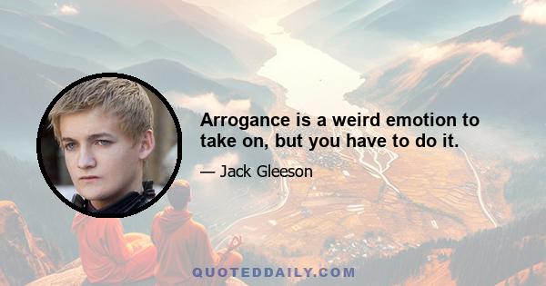 Arrogance is a weird emotion to take on, but you have to do it.