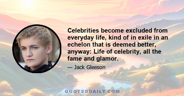 Celebrities become excluded from everyday life, kind of in exile in an echelon that is deemed better, anyway: Life of celebrity, all the fame and glamor.