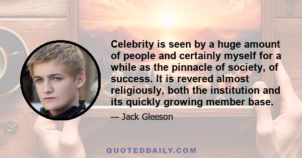 Celebrity is seen by a huge amount of people and certainly myself for a while as the pinnacle of society, of success. It is revered almost religiously, both the institution and its quickly growing member base.