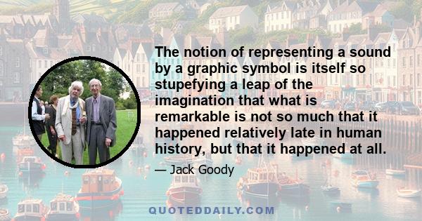 The notion of representing a sound by a graphic symbol is itself so stupefying a leap of the imagination that what is remarkable is not so much that it happened relatively late in human history, but that it happened at