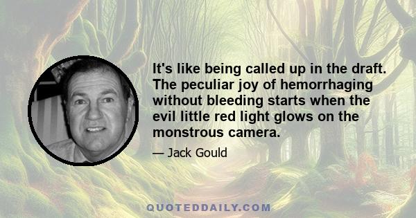 It's like being called up in the draft. The peculiar joy of hemorrhaging without bleeding starts when the evil little red light glows on the monstrous camera.