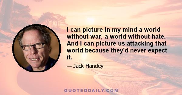 I can picture in my mind a world without war, a world without hate. And I can picture us attacking that world because they'd never expect it.