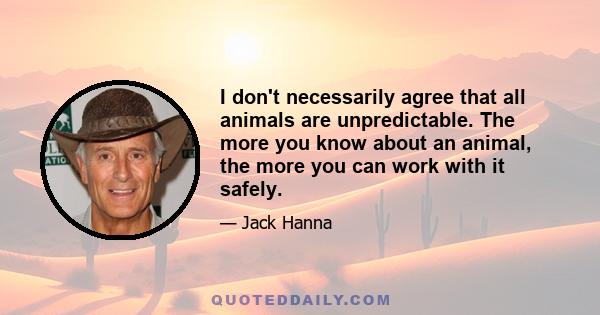 I don't necessarily agree that all animals are unpredictable. The more you know about an animal, the more you can work with it safely.