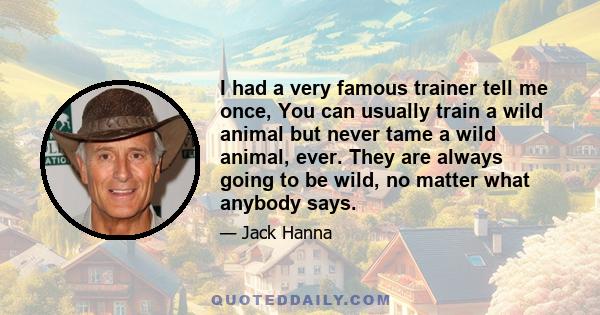 I had a very famous trainer tell me once, You can usually train a wild animal but never tame a wild animal, ever. They are always going to be wild, no matter what anybody says.