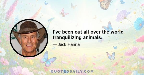 I've been out all over the world tranquilizing animals.