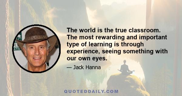 The world is the true classroom. The most rewarding and important type of learning is through experience, seeing something with our own eyes.