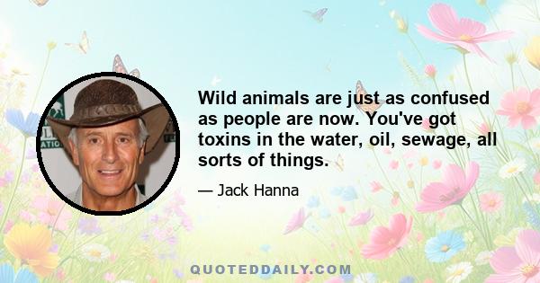 Wild animals are just as confused as people are now. You've got toxins in the water, oil, sewage, all sorts of things.