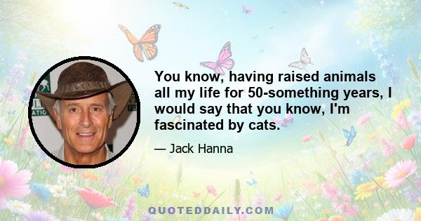 You know, having raised animals all my life for 50-something years, I would say that you know, I'm fascinated by cats.