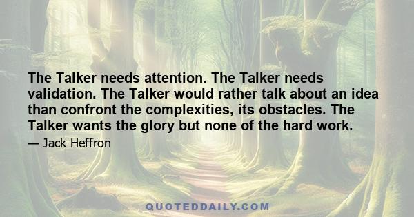 The Talker needs attention. The Talker needs validation. The Talker would rather talk about an idea than confront the complexities, its obstacles. The Talker wants the glory but none of the hard work.