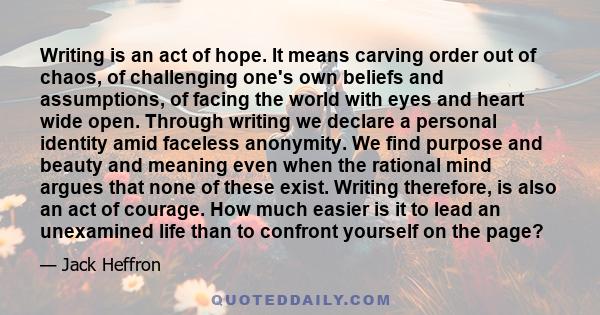 Writing is an act of hope. It means carving order out of chaos, of challenging one's own beliefs and assumptions, of facing the world with eyes and heart wide open. Through writing we declare a personal identity amid