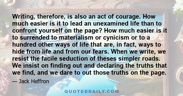 Writing, therefore, is also an act of courage. How much easier is it to lead an unexamined life than to confront yourself on the page? How much easier is it to surrended to materialism or cynicism or to a hundred other