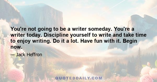 You're not going to be a writer someday. You're a writer today. Discipline yourself to write and take time to enjoy writing. Do it a lot. Have fun with it. Begin now.