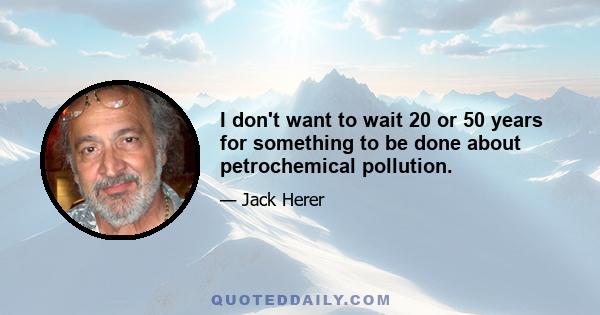 I don't want to wait 20 or 50 years for something to be done about petrochemical pollution.