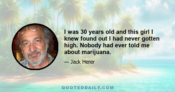 I was 30 years old and this girl I knew found out I had never gotten high. Nobody had ever told me about marijuana.