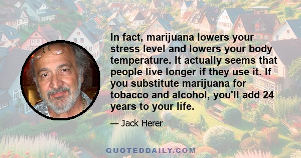 In fact, marijuana lowers your stress level and lowers your body temperature. It actually seems that people live longer if they use it. If you substitute marijuana for tobacco and alcohol, you'll add 24 years to your