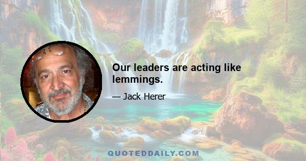 Our leaders are acting like lemmings.