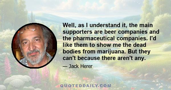 Well, as I understand it, the main supporters are beer companies and the pharmaceutical companies. I'd like them to show me the dead bodies from marijuana. But they can't because there aren't any.