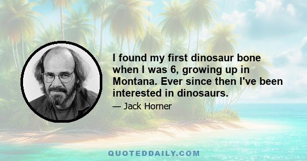 I found my first dinosaur bone when I was 6, growing up in Montana. Ever since then I've been interested in dinosaurs.