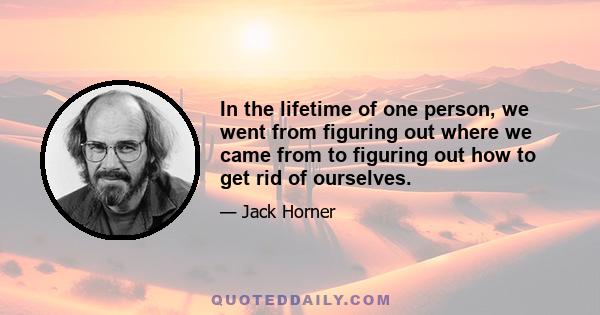 In the lifetime of one person, we went from figuring out where we came from to figuring out how to get rid of ourselves.