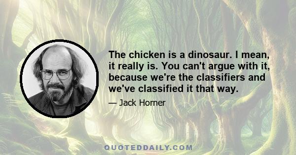 The chicken is a dinosaur. I mean, it really is. You can't argue with it, because we're the classifiers and we've classified it that way.